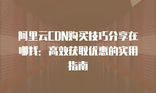 阿里云CDN购买技巧分享在哪找：高效获取优惠的实用指南