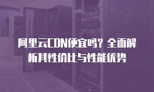 阿里云CDN便宜吗？全面解析其性价比与性能优势