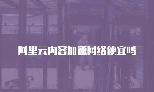 阿里云内容加速网络便宜吗