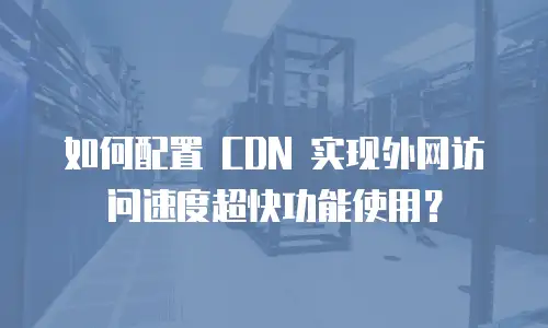 如何配置 CDN 实现外网访问速度超快功能使用？