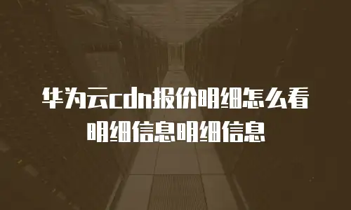 华为云cdn报价明细怎么看明细信息明细信息