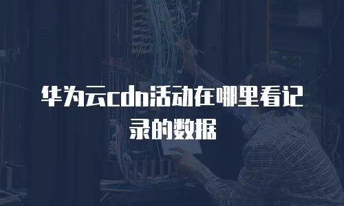 华为云cdn活动在哪里看记录的数据