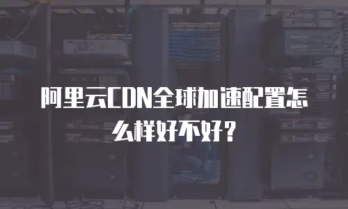 阿里云CDN全球加速配置怎么样好不好？