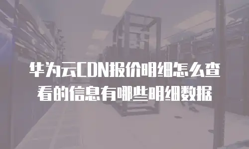 华为云CDN报价明细怎么查看的信息有哪些明细数据