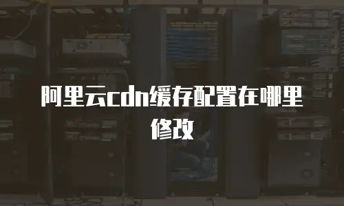 阿里云cdn缓存配置在哪里修改