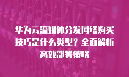 华为云流媒体分发网络购买技巧是什么类型？全面解析高效部署策略