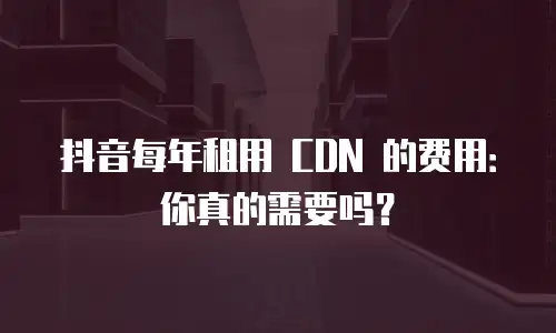 抖音每年租用 CDN 的费用：你真的需要吗？
