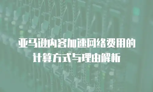 亚马逊内容加速网络费用的计算方式与理由解析