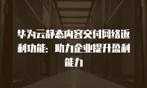 华为云静态内容交付网络返利功能：助力企业提升盈利能力