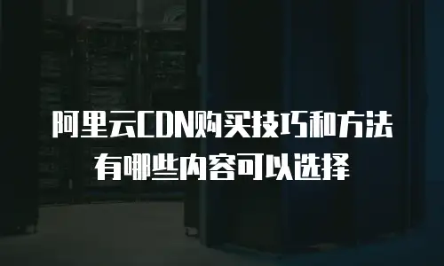 阿里云CDN购买技巧和方法有哪些内容可以选择