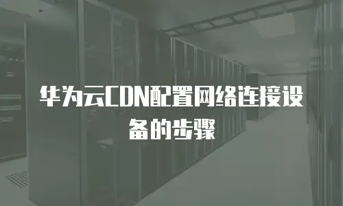 华为云CDN配置网络连接设备的步骤