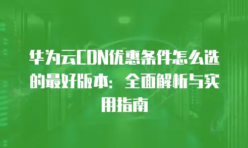 华为云CDN优惠条件怎么选的最好版本：全面解析与实用指南