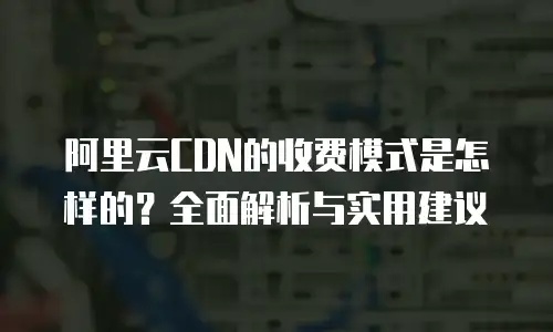 阿里云CDN的收费模式是怎样的？全面解析与实用建议