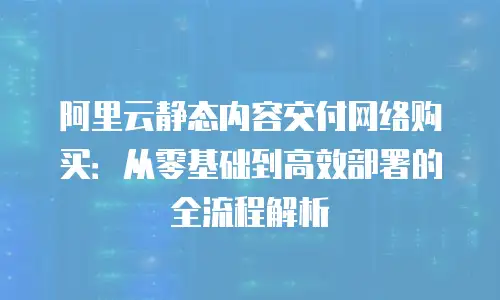 阿里云静态内容交付网络购买：从零基础到高效部署的全流程解析