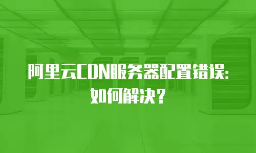 阿里云CDN服务器配置错误：如何解决？