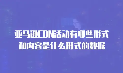 亚马逊cdn活动有哪些形式和内容是什么形式的数据
