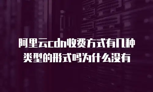 阿里云CDN收费方式有几种类型的形式吗为什么没有