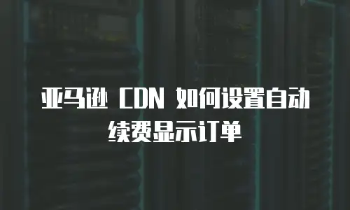 亚马逊 CDN 如何设置自动续费显示订单