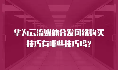 华为云流媒体分发网络购买技巧有哪些技巧吗？