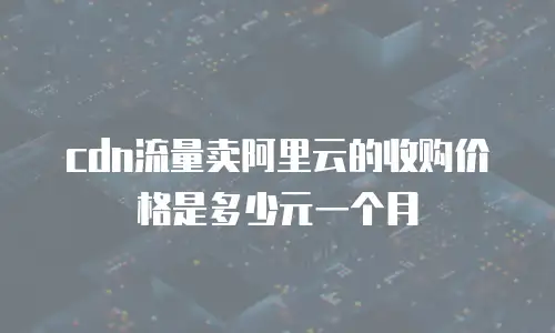 cdn流量卖阿里云的收购价格是多少元一个月
