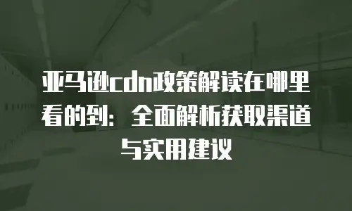 亚马逊cdn政策解读在哪里看的到：全面解析获取渠道与实用建议