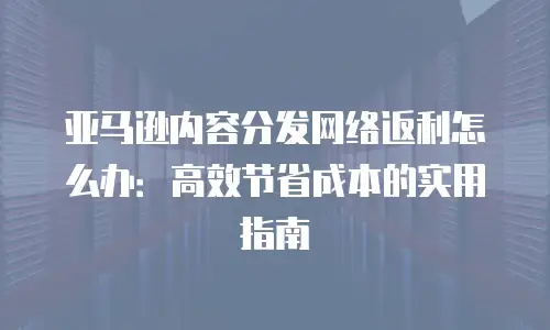 亚马逊内容分发网络返利怎么办：高效节省成本的实用指南