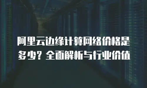 阿里云边缘计算网络价格是多少？全面解析与行业价值