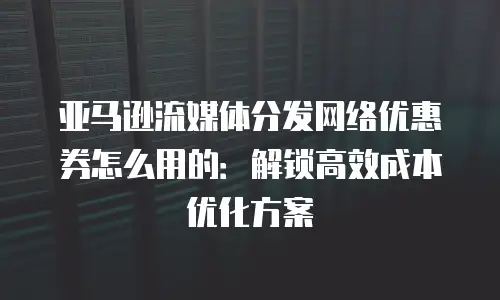 亚马逊流媒体分发网络优惠券怎么用的：解锁高效成本优化方案