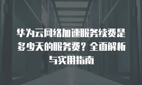 华为云网络加速服务续费是多少天的服务费？全面解析与实用指南