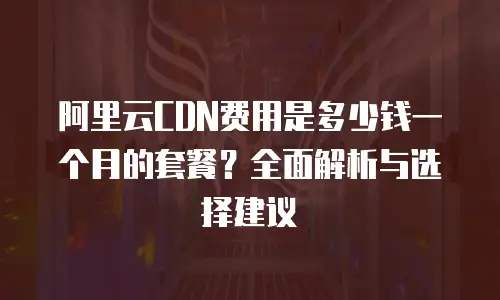 阿里云CDN费用是多少钱一个月的套餐？全面解析与选择建议