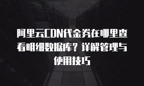 阿里云CDN代金券在哪里查看明细数据库？详解管理与使用技巧