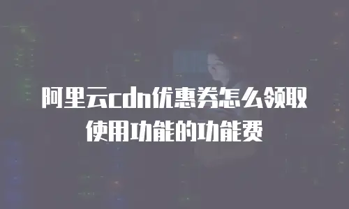 阿里云cdn优惠券怎么领取使用功能的功能费