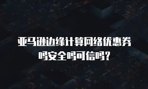 亚马逊边缘计算网络优惠券吗安全吗可信吗？