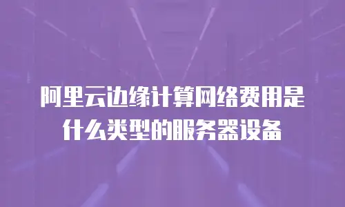 阿里云边缘计算网络费用是什么类型的服务器设备