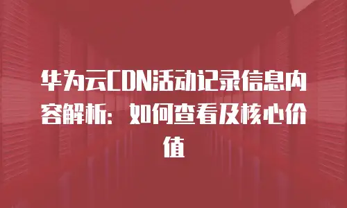 华为云CDN活动记录信息内容解析：如何查看及核心价值