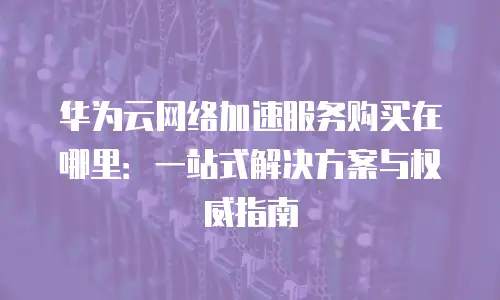 华为云网络加速服务购买在哪里：一站式解决方案与权威指南