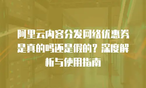 阿里云内容分发网络优惠券是真的吗还是假的？深度解析与使用指南