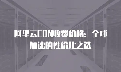 阿里云CDN收费价格：全球加速的性价比之选