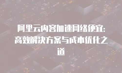 阿里云内容加速网络便宜：高效解决方案与成本优化之道