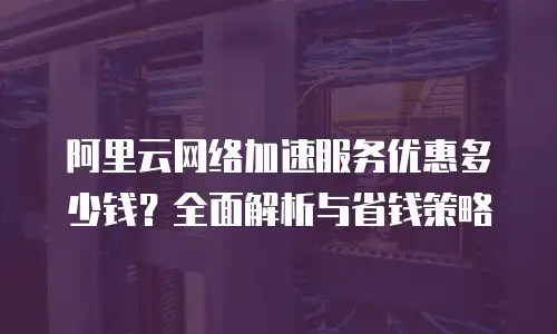 阿里云网络加速服务优惠多少钱？全面解析与省钱策略