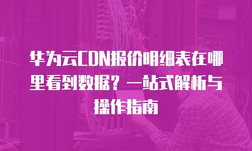 华为云CDN报价明细表在哪里看到数据？一站式解析与操作指南
