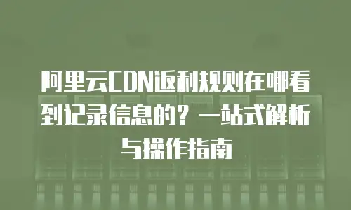 阿里云CDN返利规则在哪看到记录信息的？一站式解析与操作指南