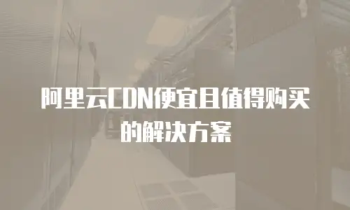 阿里云CDN便宜且值得购买的解决方案