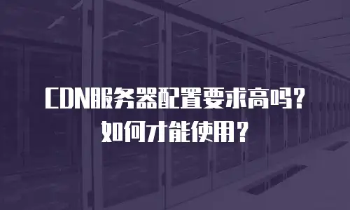 CDN服务器配置要求高吗？如何才能使用？