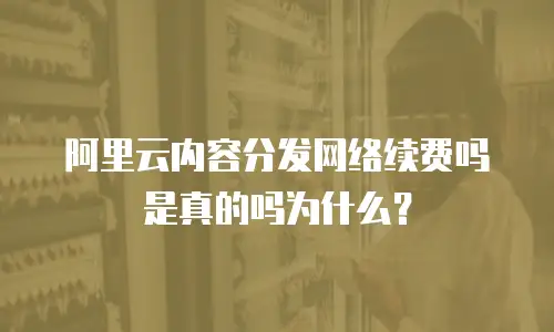 阿里云内容分发网络续费吗是真的吗为什么？
