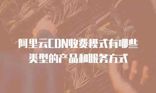 阿里云cdn收费模式有哪些类型的产品和服务方式