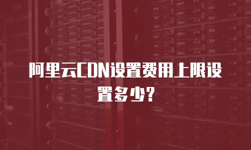 阿里云CDN设置费用上限设置多少？