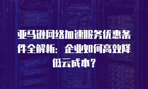 亚马逊网络加速服务优惠条件全解析：企业如何高效降低云成本？