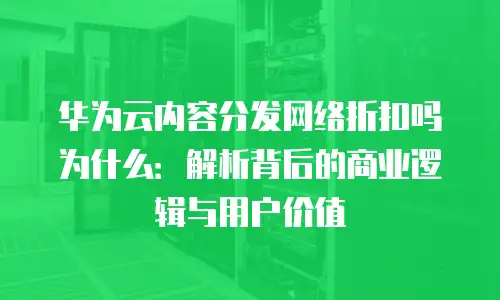 华为云内容分发网络折扣吗为什么：解析背后的商业逻辑与用户价值