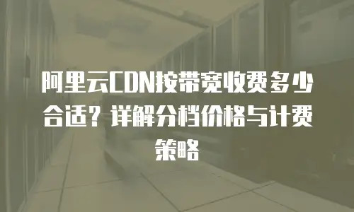 阿里云CDN按带宽收费多少合适？详解分档价格与计费策略